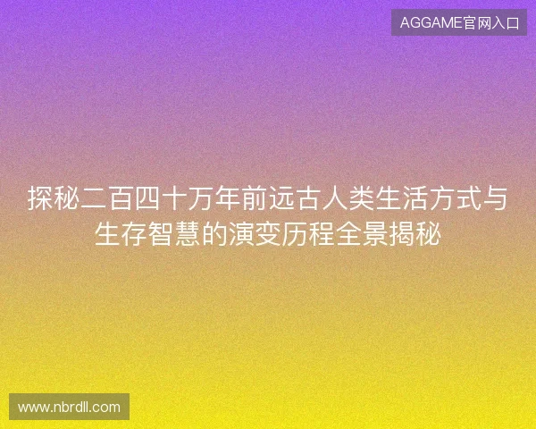 探秘二百四十万年前远古人类生活方式与生存智慧的演变历程全景揭秘
