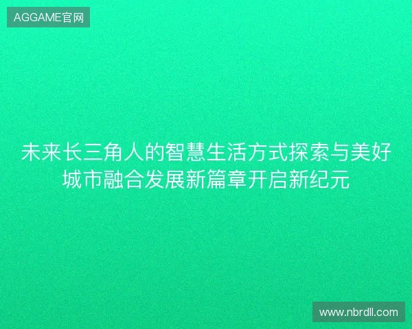 未来长三角人的智慧生活方式探索与美好城市融合发展新篇章开启新纪元 未来长三角人的智慧生活方式探索与美好城市融合发展新篇章开启新纪元